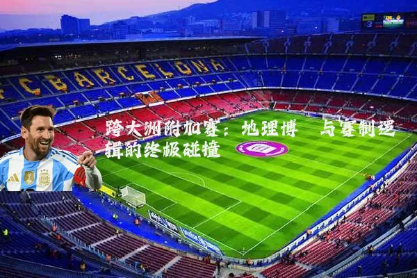 跨大洲附加赛:地理博弈与赛制逻辑的终极碰撞