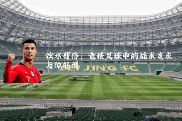 饮水暂停：竞技足球中的战术支点与体能博弈